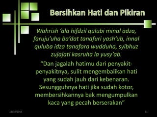 Wahrish ‘ala hifdzil qulubi minal adza,
faruju’uha ba’dat tanafuri yash’ub, innal
quluba idza tanafara wudduha, syibhuz
zujajati kasruha la yusy’ab.
“Dan jagalah hatimu dari penyakit-
penyakitnya, sulit mengembalikan hati
yang sudah jauh dari kebenaran.
Sesungguhnya hati jika sudah kotor,
membersihkannya bak mengumpulkan
kaca yang pecah berserakan”
22/10/2015 11
 