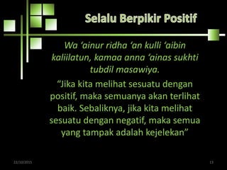Wa ‘ainur ridha ‘an kulli ‘aibin
kaliilatun, kamaa anna ‘ainas sukhti
tubdil masawiya.
“Jika kita melihat sesuatu dengan
positif, maka semuanya akan terlihat
baik. Sebaliknya, jika kita melihat
sesuatu dengan negatif, maka semua
yang tampak adalah kejelekan”
22/10/2015 13
 