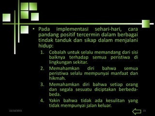 • Pada implementasi sehari-hari, cara
pandang positif tercermin dalam berbagai
tindak tanduk dan sikap dalam menjalani
hidup:
1. Cobalah untuk selalu memandang dari sisi
baiknya terhadap semua peristiwa di
lingkungan sekitar.
2. Memahamkan diri bahwa semua
peristiwa selalu mempunyai manfaat dan
hikmah.
3. Memahamkan diri bahwa setiap orang
dan segala sesuatu diciptakan berbeda-
beda.
4. Yakin bahwa tidak ada kesulitan yang
tidak mempunyai jalan keluar.
22/10/2015 15
 