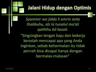 Syammir wa jidda li amrin anta
thalibuhu, idz la tunalul ma’ali
qaththu bil kasali.
“Singsingkan lengan baju dan bekerja
keraslah mencapai apa yang Anda
inginkan, sebab kehormatan itu tidak
pernah bisa dicapai hanya dengan
bermalas-malasan”
22/10/2015 16
 