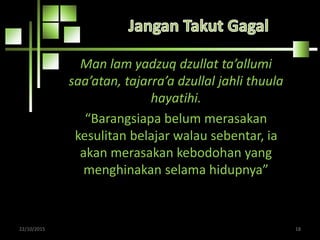 Man lam yadzuq dzullat ta’allumi
saa’atan, tajarra’a dzullal jahli thuula
hayatihi.
“Barangsiapa belum merasakan
kesulitan belajar walau sebentar, ia
akan merasakan kebodohan yang
menghinakan selama hidupnya”
22/10/2015 18
 
