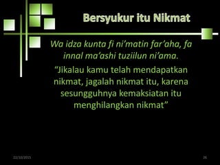 Wa idza kunta fi ni’matin far’aha, fa
innal ma’ashi tuziilun ni’ama.
“Jikalau kamu telah mendapatkan
nikmat, jagalah nikmat itu, karena
sesungguhnya kemaksiatan itu
menghilangkan nikmat”
22/10/2015 26
 