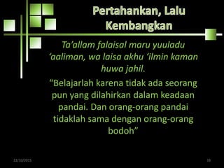 Ta’allam falaisal maru yuuladu
‘aaliman, wa laisa akhu ‘ilmin kaman
huwa jahil.
“Belajarlah karena tidak ada seorang
pun yang dilahirkan dalam keadaan
pandai. Dan orang-orang pandai
tidaklah sama dengan orang-orang
bodoh”
22/10/2015 33
 