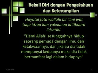 Hayatul fata wallahi bil ‘ilmi wat
tuqa idzaa lam yakuunaa la’tibaara
lidzatihi.
“Demi Allah! sesungguhnya hidup
seorang pemuda dengan ilmu dan
ketakwaannya, dan jikalau dia tidak
mempunyai keduanya maka dia tidak
bermanfaat lagi dalam hidupnya”
22/10/2015 37
 