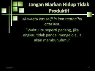 Al-waqtu kas saifi in lam taqtha’hu
qata’aka.
“Waktu itu seperti pedang, jika
engkau tidak pandai mengelola, ia
akan membunuhmu”
22/10/2015 42
 