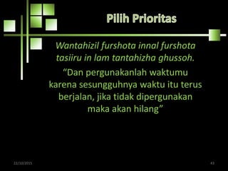 Wantahizil furshota innal furshota
tasiiru in lam tantahizha ghussoh.
“Dan pergunakanlah waktumu
karena sesungguhnya waktu itu terus
berjalan, jika tidak dipergunakan
maka akan hilang”
22/10/2015 43
 