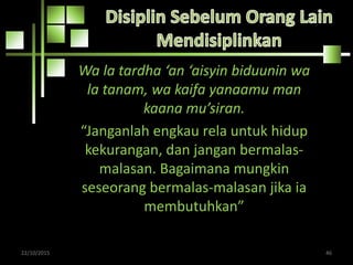 Wa la tardha ‘an ‘aisyin biduunin wa
la tanam, wa kaifa yanaamu man
kaana mu’siran.
“Janganlah engkau rela untuk hidup
kekurangan, dan jangan bermalas-
malasan. Bagaimana mungkin
seseorang bermalas-malasan jika ia
membutuhkan”
22/10/2015 46
 