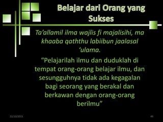 Ta’allamil ilma wajlis fi majalisihi, ma
khaaba qaththu labiibun jaalasal
‘ulama.
“Pelajarilah ilmu dan duduklah di
tempat orang-orang belajar ilmu, dan
sesungguhnya tidak ada kegagalan
bagi seorang yang berakal dan
berkawan dengan orang-orang
berilmu”
22/10/2015 49
 