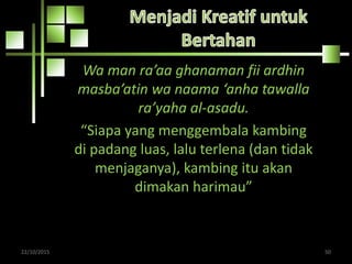 Wa man ra’aa ghanaman fii ardhin
masba’atin wa naama ‘anha tawalla
ra’yaha al-asadu.
“Siapa yang menggembala kambing
di padang luas, lalu terlena (dan tidak
menjaganya), kambing itu akan
dimakan harimau”
22/10/2015 50
 