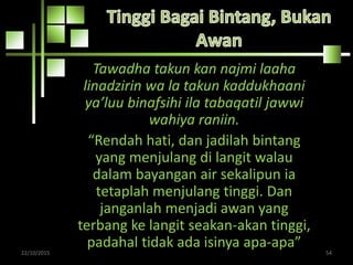 Tawadha takun kan najmi laaha
linadzirin wa la takun kaddukhaani
ya’luu binafsihi ila tabaqatil jawwi
wahiya raniin.
“Rendah hati, dan jadilah bintang
yang menjulang di langit walau
dalam bayangan air sekalipun ia
tetaplah menjulang tinggi. Dan
janganlah menjadi awan yang
terbang ke langit seakan-akan tinggi,
padahal tidak ada isinya apa-apa”22/10/2015 54
 