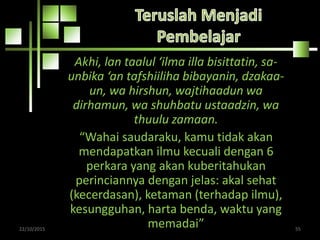 Akhi, lan taalul ‘ilma illa bisittatin, sa-
unbika ‘an tafshiiliha bibayanin, dzakaa-
un, wa hirshun, wajtihaadun wa
dirhamun, wa shuhbatu ustaadzin, wa
thuulu zamaan.
“Wahai saudaraku, kamu tidak akan
mendapatkan ilmu kecuali dengan 6
perkara yang akan kuberitahukan
perinciannya dengan jelas: akal sehat
(kecerdasan), ketaman (terhadap ilmu),
kesungguhan, harta benda, waktu yang
memadai”22/10/2015 55
 