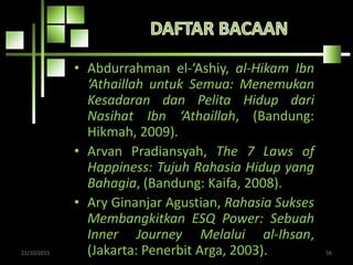 • Abdurrahman el-‘Ashiy, al-Hikam Ibn
‘Athaillah untuk Semua: Menemukan
Kesadaran dan Pelita Hidup dari
Nasihat Ibn ‘Athaillah, (Bandung:
Hikmah, 2009).
• Arvan Pradiansyah, The 7 Laws of
Happiness: Tujuh Rahasia Hidup yang
Bahagia, (Bandung: Kaifa, 2008).
• Ary Ginanjar Agustian, Rahasia Sukses
Membangkitkan ESQ Power: Sebuah
Inner Journey Melalui al-Ihsan,
(Jakarta: Penerbit Arga, 2003).22/10/2015 56
 