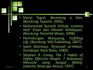 • Mario Teguh, Becoming a Star,
(Bandung: Syaamil, 2005).
• Muhammad Quraish Shihab, Lentera
Hati: Kisan dan Hikmah Kehidupan,
(Bandung: Penerbit Mizan, 1998).
• Parlindungan Marpaung, Fulfilling
Life, (Bandung: MQ Publishing, 2007).
• Salim Bahreisyi, Terjemah al-Hikam,
(Surabaya: Balai Buku, 1980).
• Stephen R. Covey, The 7 Habits of
Highly Effective People: 7 Kebiasaan
Manusia yang Sangat Efektif,
(Jakarta: Binarupa Aksara, 1997)22/10/2015 58
 