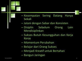 – Kesempatan Sering Datang Hanya
Sekali
– Jalani dengan Sabar dan Konsisten
– Disiplin Sebelum Orang Lain
Mendisiplinkan
– Sukses Butuh Kesungguhan dan Kerja
Keras
– Momentum Perubahan
– Belajar dari Orang Sukses
– Menjadi Kreatif untuk Bertahan
– Bangun Jaringan
22/10/2015 6
 