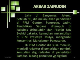 Lahir di Banyumas, Jateng.
Setelah SD, dia melanjutkan pendidikan
di PPM Gontor, Ponorogo, Jatim.
Pendidikan Sarjana ditempuh di
Fakultas Ushuluddin dan Filsafat UIN
Syahid Jakarta, kemudian melanjutkan
di STM Presetiya Mulya, mengambil
konsentrasi Manajemen Pemasaran.
Di PPM Gontor dia suka menulis,
menjadi redaktur di penerbitan pondok,
kemudian sbg redaktur di penerbitan
kampus. Bidang penulisan yg digeluti22/10/2015 60
 