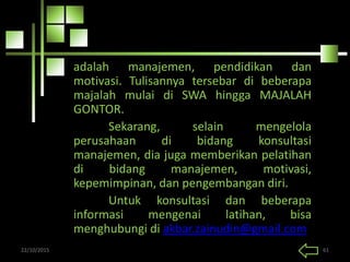 adalah manajemen, pendidikan dan
motivasi. Tulisannya tersebar di beberapa
majalah mulai di SWA hingga MAJALAH
GONTOR.
Sekarang, selain mengelola
perusahaan di bidang konsultasi
manajemen, dia juga memberikan pelatihan
di bidang manajemen, motivasi,
kepemimpinan, dan pengembangan diri.
Untuk konsultasi dan beberapa
informasi mengenai latihan, bisa
menghubungi di akbar.zainudin@gmail.com
22/10/2015 61
 