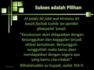 Al-jaddu bil jiddi wal hirmanu bil
kasali fashab tushib ‘an qariibin
ghaayatal ‘amali.
“Kesuksesan akan didapatkan dengan
kesungguhan dan kegagalan terjadi
akibat kemalasan. Bersungguh-
sungguhlah maka kamu akan
mendapatkan dengan segera apa
yang kamu cita-citakan”
#Sholahuddin as-Supadi, wafat 764 H22/10/2015 9
 
