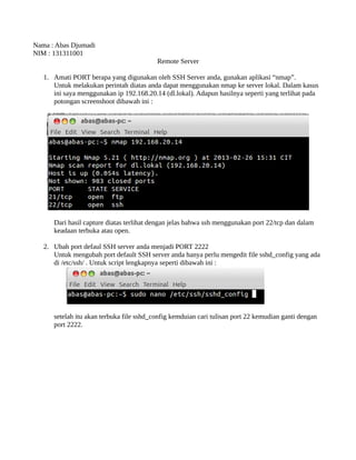 Nama : Abas Djumadi
NIM : 131311001
                                          Remote Server

   1. Amati PORT berapa yang digunakan oleh SSH Server anda, gunakan aplikasi “nmap”
.
      Untuk melakukan perintah diatas anda dapat menggunakan nmap ke server lokal. Dalam kasus
      ini saya menggunakan ip 192.168.20.14 (dl.lokal). Adapun hasilnya seperti yang terlihat pada
      potongan screenshoot dibawah ini :




      Dari hasil capture diatas terlihat dengan jelas bahwa ssh menggunakan port 22/tcp dan dalam
      keadaan terbuka atau open.

   2. Ubah port defaul SSH server anda menjadi PORT 2222
      Untuk mengubah port default SSH server anda hanya perlu mengedit file sshd_config yang ada
      di /etc/ssh/ . Untuk script lengkapnya seperti dibawah ini :




      setelah itu akan terbuka file sshd_config kemduian cari tulisan port 22 kemudian ganti dengan
      port 2222.
 