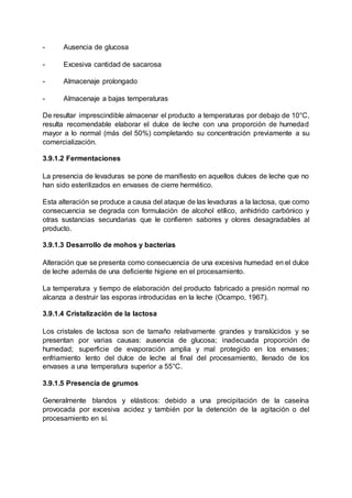 - Ausencia de glucosa
- Excesiva cantidad de sacarosa
- Almacenaje prolongado
- Almacenaje a bajas temperaturas
De resultar imprescindible almacenar el producto a temperaturas por debajo de 10°C,
resulta recomendable elaborar el dulce de leche con una proporción de humedad
mayor a lo normal (más del 50%) completando su concentración previamente a su
comercialización.
3.9.1.2 Fermentaciones
La presencia de levaduras se pone de manifiesto en aquellos dulces de leche que no
han sido esterilizados en envases de cierre hermético.
Esta alteración se produce a causa del ataque de las levaduras a la lactosa, que como
consecuencia se degrada con formulación de alcohol etílico, anhidrido carbónico y
otras sustancias secundarias que le confieren sabores y olores desagradables al
producto.
3.9.1.3 Desarrollo de mohos y bacterias
Alteración que se presenta como consecuencia de una excesiva humedad en el dulce
de leche además de una deficiente higiene en el procesamiento.
La temperatura y tiempo de elaboración del producto fabricado a presión normal no
alcanza a destruir las esporas introducidas en la leche (Ocampo, 1967).
3.9.1.4 Cristalización de la lactosa
Los cristales de lactosa son de tamaño relativamente grandes y translúcidos y se
presentan por varias causas: ausencia de glucosa; inadecuada proporción de
humedad; superficie de evaporación amplia y mal protegido en los envases;
enfriamiento lento del dulce de leche al final del procesamiento, llenado de los
envases a una temperatura superior a 55°C.
3.9.1.5 Presencia de grumos
Generalmente blandos y elásticos: debido a una precipitación de la caseína
provocada por excesiva acidez y también por la detención de la agitación o del
procesamiento en sí.
 