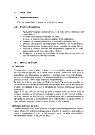 II. OBJETIVOS
2.1. Objetivos Generales
Elaborar manjar blanco a partir de leche fresca entera
2.2. Objetivos Específicos.
 Aprovechar las propiedades nutritivas de la leche con la elaboración del
manjar blanco.
 Realizar análisis físico de acidez, pH, ºBrix,
 Conocer la función de los aditivos usados en la elaboración.
 Conocer los procedimientos para la fabricación de manjar blanco.
 Elaborar un flujograma para el proceso de obtención de manjar blanco.
 Aprender el proceso de elaboración semi - industrial del manjar blanco
 Realizar el análisis sensorial del manjarblanco después de 07 días:
apariencia general, color, olor, sabor y textura.
 Evaluar las características sensoriales del manjar blanco comparándolo
con las marcas del mercado existente.
III. MARCO TEÓRICO.
3.1 Definición:
El manjar blanco es un producto obtenido por concentración mediante el calor, en
toda o parte del proceso de la leche cruda o leche ´procesada aptas para la
alimentación con el agregado de azucares y eventualmente otros ingredientes y
aditivos permitidos para alcanzar los requisitos especificados en la norma técnica
peruana 202.108 (1998)” dulce de leche o manjar blanco”.
También se entiende por dulce de “Dulce de Leche” al producto obtenido por
concentración de la leche adicionada de sacarosa por evaporación atmosférica o
al vacío aromatizado o no, con el agregado de materias aromáticas naturales
autorizadas.
Según NTP 202.108 para el dulce de leche o manjar blanco lo define como el
producto obtenido por concentración mediante el calor a presión normal, en todo o
parte del proceso, del a leche cruda procesadas aptas para la alimentación con el
agregado de azucares y eventualmente otros ingredientes y aditivos permitidos
hasta alcanzar todos los requisitos especificados en dicha norma.
3.2Historia del dulce de leche
Conocido también como dulce de leche, el manjar blanco está presente en muchos
países latinos. Sin embargo, estos países se disputan la creación de este delicioso
postre o complemento. Incluso, el país argentino tiene una fecha de nacimiento
para el manjar blanco: 24 de junio de 1829.
 