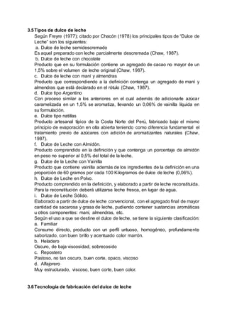 3.5Tipos de dulce de leche
Según Freyre (1977); citado por Chacón (1978) los principales tipos de “Dulce de
Leche” son los siguientes:
a. Dulce de leche semidescremado
Es aquel preparado con leche parcialmente descremada (Chaw, 1987).
b. Dulce de leche con chocolate
Producto que en su formulación contiene un agregado de cacao no mayor de un
1,5% sobre el volumen de leche original (Chaw, 1987).
c. Dulce de leche con maní y almendras
Producto que correspondiendo a la definición contenga un agregado de maní y
almendras que está declarado en el rótulo (Chaw, 1987).
d. Dulce tipo Argentino
Con proceso similar a los anteriores en el cual además de adicionarle azúcar
caramelizada en un 1,5% se aromatiza, llevando un 0,06% de vainilla líquida en
su formulación.
e. Dulce tipo natillas
Producto artesanal típico de la Costa Norte del Perú, fabricado bajo el mismo
principio de evaporación en olla abierta teniendo como diferencia fundamental el
tratamiento previo de azúcares con adición de aromatizantes naturales (Chaw,
1987).
f. Dulce de Leche con Almidón.
Producto comprendido en la definición y que contenga un porcentaje de almidón
en peso no superior al 0,5% del total de la leche.
g. Dulce de la Leche con Vainilla
Producto que contiene vainilla además de los ingredientes de la definición en una
proporción de 60 gramos por cada 100 Kilogramos de dulce de leche (0,06%).
h. Dulce de Leche en Polvo.
Producto comprendido en la definición, y elaborado a partir de leche reconstituida.
Para la reconstitución deberá utilizarse leche fresca, en lugar de agua.
i. Dulce de Leche Sólido.
Elaborado a partir de dulce de leche convencional, con el agregado final de mayor
cantidad de sacarosa y grasa de leche, pudiendo contener sustancias aromáticas
u otros componentes: maní, almendras, etc.
Según el uso a que se destine el dulce de leche, se tiene la siguiente clasificación:
a. Familiar
Consumo directo, producto con un perfil untuoso, homogéneo, profundamente
saborizado, con buen brillo y acentuado color marrón.
b. Heladero
Oscuro, de baja viscosidad, sobrecosido
c. Repostero
Pastoso, no tan oscuro, buen corte, opaco, viscoso
d. Alfajorero
Muy estructurado, viscoso, buen corte, buen color.
3.6Tecnología de fabricación del dulce de leche
 