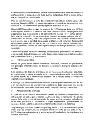 La formulación y la leche utilizada para la fabricación del dulce de leche influencian
profundamente el comportamiento físico químico del producto final, al mismo tiempo
que su composición y rendimiento.
Para las características de la leche de composición media 3% de materia grasa, 4,5%
de latosa, González (1968), considera adecuado un porcentaje de sacarosa que vaya
desde 18 a 23% determinando que la proporción adecuada es 20%.
Hasken (1969) considera un nivel de sacarosa de 19,5% para una leche con 1,5% de
materia grasa, haciendo la salvedad que debe usarse al mismo tiempo glucosa en
proporciones que lleguen hasta el 2% como máximo. Agenjo (1948) señala por otro
lado, que la proporción de sacarosa debe disminuir en época calurosa del año,
aumentando en invierno, hasta una proporción del 25% inclusive. Generalizando
puede decirse que la cantidad de sacarosa a utilizarse está en función fundamental
de la materia grasa, lactosa y proteínas que posee la leche; si ésta contiene mayor
tenor de proteínas y menor de lactosa puede ser posible trabajar hasta con 30% de
sacarosa.
Se obtienen buenos resultados utilizando sólidos lácteos provenientes del retentado
o concentrado de la ultrafiltración de leche descremada, más crema, más leche entera
que provee el 40 % de la grasa necesaria.
c. Hidrólisis enzimática
Dentro del grupo de las enzimas hidrolíticas: hidrolasas, se hallan las glicosidasas
que participan en la hidrólisis de los disacáridos, hallándose la enzima lactasa dentro
de ellas.
Esta capacidad de degradar a la lactasa en los monosacáridos glucosa y galactosa,
es precisamente la que se aprovecha en la industria del dulce de leche para disminuir
el efecto nocivo de la cristalización excesiva de la lactosa sobre la estabilidad
organoléptica del producto.
Constituye uno de los métodos más efectivos, la leche puede ser hidrolizada en frío
o en caliente. En caso de una hidrólisis en caliente se debe pasteurizar muy bien la
leche antes del tratamiento, para evitar un alto desarrollo de microorganismos.
d. Almacenamiento controlado
El dulce de leche cristaliza rápidamente cuando es sometido a temperaturas de
refrigeración. La lactosa por su escasa solubilidad a bajas temperaturas y los ácidos
grasos de la leche por su elevado punto de fusión, son los elementos del dulce de
leche más propensos a cristalizarse a bajas temperaturas, paralelamente es
necesario tomar en consideración el comportamiento similar de la sacarosa.
Según ensayos realizados por Hosken (1969) y Santos (1976) ha determinado que el
mejor rango de temperatura para almacenar el dulce de leche se halla entre los 12 y
20 °C, sin embargo la acción de la temperatura está ligada al uso de materia prima e
insumos adecuados.
 