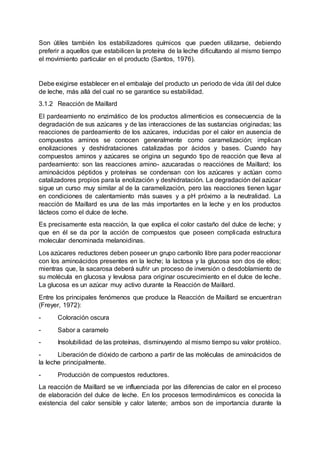 Son útiles también los estabilizadores químicos que pueden utilizarse, debiendo
preferir a aquellos que estabilicen la proteína de la leche dificultando al mismo tiempo
el movimiento particular en el producto (Santos, 1976).
Debe exigirse establecer en el embalaje del producto un periodo de vida útil del dulce
de leche, más allá del cual no se garantice su estabilidad.
3.1.2 Reacción de Maillard
El pardeamiento no enzimático de los productos alimenticios es consecuencia de la
degradación de sus azúcares y de las interacciones de las sustancias originadas; las
reacciones de pardeamiento de los azúcares, inducidas por el calor en ausencia de
compuestos aminos se conocen generalmente como caramelización; implican
enolizaciones y deshidrataciones catalizadas por ácidos y bases. Cuando hay
compuestos aminos y azúcares se origina un segundo tipo de reacción que lleva al
pardeamiento: son las reacciones amino- azucaradas o reacciónes de Maillard; los
aminoácidos péptidos y proteínas se condensan con los azúcares y actúan como
catalizadores propios para la enolización y deshidratación. La degradación del azúcar
sigue un curso muy similar al de la caramelización, pero las reacciones tienen lugar
en condiciones de calentamiento más suaves y a pH próximo a la neutralidad. La
reacción de Maillard es una de las más importantes en la leche y en los productos
lácteos como el dulce de leche.
Es precisamente esta reacción, la que explica el color castaño del dulce de leche; y
que en él se da por la acción de compuestos que poseen complicada estructura
molecular denominada melanoidinas.
Los azúcares reductores deben poseer un grupo carbonilo libre para poder reaccionar
con los aminoácidos presentes en la leche; la lactosa y la glucosa son dos de ellos;
mientras que, la sacarosa deberá sufrir un proceso de inversión o desdoblamiento de
su molécula en glucosa y levulosa para originar oscurecimiento en el dulce de leche.
La glucosa es un azúcar muy activo durante la Reacción de Maillard.
Entre los principales fenómenos que produce la Reacción de Maillard se encuentran
(Freyer, 1972):
- Coloración oscura
- Sabor a caramelo
- Insolubilidad de las proteínas, disminuyendo al mismo tiempo su valor protéico.
- Liberación de dióxido de carbono a partir de las moléculas de aminoácidos de
la leche principalmente.
- Producción de compuestos reductores.
La reacción de Maillard se ve influenciada por las diferencias de calor en el proceso
de elaboración del dulce de leche. En los procesos termodinámicos es conocida la
existencia del calor sensible y calor latente; ambos son de importancia durante la
 