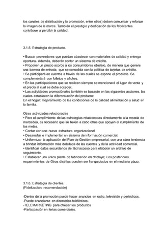 los canales de distribución y la promoción, entre otros) deben comunicar y reforzar
la imagen de la marca. También el prestigio y dedicación de los fabricantes
contribuye a percibir la calidad.
3.1.5. Estrategia de producto.
• Buscar proveedores que puedan abastecer con materiales de calidad y entrega
oportuna. Además, deberán contar un sistema de crédito.
• Proponer un precio acorde a los consumidores objetivo, de manera que genere
una barrera de entrada, que se consolida con la política de tarjetas de crédito.
• Se participará en eventos a través de las cuales se expone el producto. Se
complementará con folletos y afiches.
• En las participaciones que se realicen siempre se mencionará el lugar de venta y
el precio al cual se debe acceder.
• Las actividades promociónales también se basarán en las siguientes acciones, las
cuales establecen la diferenciación del producto:
En el hogar: mejoramiento de las condiciones de la calidad alimentación y salud en
la familia.
Otras actividades relacionadas
• Para el cumplimiento de las estrategias relacionadas directamente a la mezcla de
mercadeo, es necesario que se lleven a cabo otras que apoyen el cumplimiento de
las metas.
• Contar con una nueva estructura organizacional
• Desarrollar e implementar un sistema de información comercial.
• Uniformizar la aplicación del Plan de Gestión empresarial, con una clara tendencia
a brindar información más detallada de las cuentas y de la actividad comercial.
• Identificar datos secundarios de fácil acceso para elaborar un archivo de
seguimiento.
• Establecer una única planta de fabricación en chiclayo; Los posteriores
requerimientos de Otros distritos pueden ser franquiciados en el mediano plazo.
3.1.6. Estrategia de clientes.
(Fidelización, recomendación)
-Dentro de la promoción puede hacer anuncios en radio, televisión y periódicos.
-Puede anunciarse en directorios telefónicos.
-TELEMARKETING para ofrecer los productos
-Participación en ferias comerciales.
 
