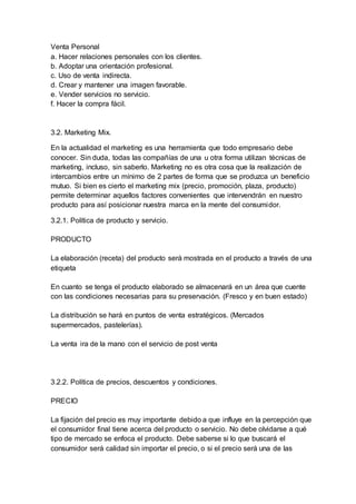 Venta Personal
a. Hacer relaciones personales con los clientes.
b. Adoptar una orientación profesional.
c. Uso de venta indirecta.
d. Crear y mantener una imagen favorable.
e. Vender servicios no servicio.
f. Hacer la compra fácil.
3.2. Marketing Mix.
En la actualidad el marketing es una herramienta que todo empresario debe
conocer. Sin duda, todas las compañías de una u otra forma utilizan técnicas de
marketing, incluso, sin saberlo. Marketing no es otra cosa que la realización de
intercambios entre un mínimo de 2 partes de forma que se produzca un beneficio
mutuo. Si bien es cierto el marketing mix (precio, promoción, plaza, producto)
permite determinar aquellos factores convenientes que intervendrán en nuestro
producto para así posicionar nuestra marca en la mente del consumidor.
3.2.1. Política de producto y servicio.
PRODUCTO
La elaboración (receta) del producto será mostrada en el producto a través de una
etiqueta
En cuanto se tenga el producto elaborado se almacenará en un área que cuente
con las condiciones necesarias para su preservación. (Fresco y en buen estado)
La distribución se hará en puntos de venta estratégicos. (Mercados
supermercados, pastelerías).
La venta ira de la mano con el servicio de post venta
3.2.2. Política de precios, descuentos y condiciones.
PRECIO
La fijación del precio es muy importante debido a que influye en la percepción que
el consumidor final tiene acerca del producto o servicio. No debe olvidarse a qué
tipo de mercado se enfoca el producto. Debe saberse si lo que buscará el
consumidor será calidad sin importar el precio, o si el precio será una de las
 