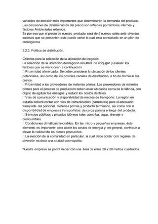 variables de decisión más importantes que determinarán la demanda del producto.
Las decisiones de determinación del precio son influidas por factores internos y
factores Ambientales externos.
Es por eso que el precio de nuestro producto será de 5 nuevos soles ante diversos
sucesos que se presenten este puede variar lo cual esta constatado en un plan de
contingencia
3.2.3. Política de distribución.
Criterios para la selección de la ubicación del negocio
La selección de la ubicación del negocio resultará de conjugar y evaluar los
factores que se mencionan a continuación:
 Proximidad al mercado: Se debe considerar la ubicación de los clientes
potenciales, así como de los posibles canales de distribución, a fin de disminuir los
costos.
 Proximidad a los proveedores de materias primas: Los proveedores de materias
primas para el proceso de producción deben estar ubicados cerca de la fábrica, con
objeto de agilizar las entregas y reducir los costos de fletes
 Vías de comunicación y disponibilidad de medios de transporte: La región en
estudio deberá contar con vías de comunicación (carreteras) para el adecuado
transporte del personal, materias primas y producto terminado, así como con la
disponibilidad de empresas transportistas de carga para la entrega del producto.
 Servicios públicos y privados idóneos tales como luz, agua, drenaje y
combustibles.
 Condiciones climáticas favorables: En las micro y pequeñas empresas, éste
elemento es importante para abatir los costos de energía y, en general, contribuir a
elevar la calidad de los bienes producidos.
 La elección de la comunidad en particular, la cual debe contar con: lugares de
diversión es decir una ciudad cosmopolita.
Nuestra empresa se podrá iniciar con una área de entre 20 x 30 metros cuadrados.
 