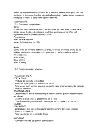 A nivel de segmento socioeconómico, en el mercado existen varios productos que
satisfacen la necesidad. Las hay para todos los gustos y muchas tienen reconocido
prestigio y clientela: la competencia puede ser dura.
La competencia.
1.3.1. Principales competidores.
Bonle:
El delicioso sabor del manjar blanco hecho a base de 100% leche pura de vaca.
Manjar blanco Bonle es la más sana y nutritiva golosina para los niños y el
ingrediente perfecto para repostería y cocina.
Presentación:
Bolsa de un Kilogramo,
sachet de 200g y pote de 250g.
Nestle:
Es una leche en proviene de Nueva Zelanda, donde es producida en uno de los
mejores establos lecheros del mundo, garantizando así su excelente calidad.
Presentaciones:
Bolsa x 200 g
Bolsa x 500 g
Bolsa x 1000 g
1.3.2. Posicionamiento y situación
1.4. Análisis F.O.D.A.
FORTALEZAS
• Producto de calidad y confiabilidad
• Productos aptos para todo tipo de consumidor
• Tenemos un buen servicio que deja satisfecho hasta al consumidor más exigente
• Producto innovador
OPORTUNIDADES
• Crecimiento por medio de la tecnología y así los clientes pueden hacer compras
por internet.
• Mediante la difusión de la gastronomía en el Perú
• Los márgenes de ganancia serán buenos por ser un producto innovador y
saludable.
DEBILIDADES
• Ser productos que se puede preparar económicamente (preparar en casa)
• Producto no conocido
• Poca experiencia en el mercado directo
AMENAZAS
• Vulnerabilidad ante los grandes competidores
 