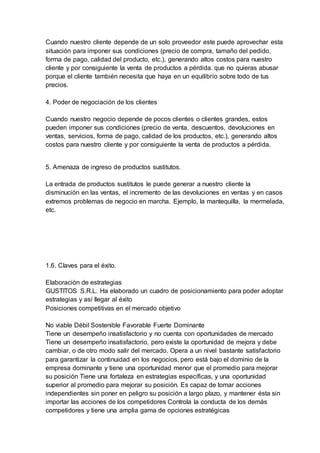 Cuando nuestro cliente depende de un solo proveedor este puede aprovechar esta
situación para imponer sus condiciones (precio de compra, tamaño del pedido,
forma de pago, calidad del producto, etc.), generando altos costos para nuestro
cliente y por consiguiente la venta de productos a pérdida. que no quieras abusar
porque el cliente también necesita que haya en un equilibrio sobre todo de tus
precios.
4. Poder de negociación de los clientes
Cuando nuestro negocio depende de pocos clientes o clientes grandes, estos
pueden imponer sus condiciones (precio de venta, descuentos, devoluciones en
ventas, servicios, forma de pago, calidad de los productos, etc.), generando altos
costos para nuestro cliente y por consiguiente la venta de productos a pérdida.
5. Amenaza de ingreso de productos sustitutos.
La entrada de productos sustitutos le puede generar a nuestro cliente la
disminución en las ventas, el incremento de las devoluciones en ventas y en casos
extremos problemas de negocio en marcha. Ejemplo, la mantequilla, la mermelada,
etc.
1.6. Claves para el éxito.
Elaboración de estrategias
GUSTITOS S.R.L. Ha elaborado un cuadro de posicionamiento para poder adoptar
estrategias y así llegar al éxito
Posiciones competitivas en el mercado objetivo
No viable Débil Sostenible Favorable Fuerte Dominante
Tiene un desempeño insatisfactorio y no cuenta con oportunidades de mercado
Tiene un desempeño insatisfactorio, pero existe la oportunidad de mejora y debe
cambiar, o de otro modo salir del mercado. Opera a un nivel bastante satisfactorio
para garantizar la continuidad en los negocios, pero está bajo el dominio de la
empresa dominante y tiene una oportunidad menor que el promedio para mejorar
su posición Tiene una fortaleza en estrategias específicas, y una oportunidad
superior al promedio para mejorar su posición. Es capaz de tomar acciones
independientes sin poner en peligro su posición a largo plazo, y mantener ésta sin
importar las acciones de los competidores Controla la conducta de los demás
competidores y tiene una amplia gama de opciones estratégicas
 