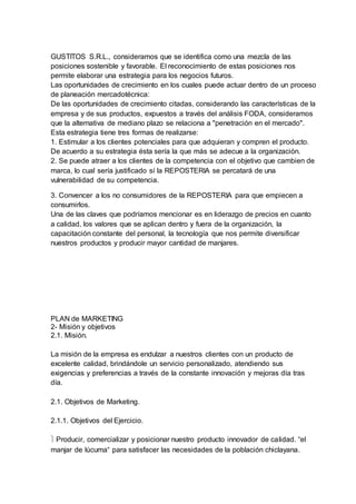 GUSTITOS S.R.L., consideramos que se identifica como una mezcla de las
posiciones sostenible y favorable. El reconocimiento de estas posiciones nos
permite elaborar una estrategia para los negocios futuros.
Las oportunidades de crecimiento en los cuales puede actuar dentro de un proceso
de planeación mercadotécnica:
De las oportunidades de crecimiento citadas, considerando las características de la
empresa y de sus productos, expuestos a través del análisis FODA, consideramos
que la alternativa de mediano plazo se relaciona a "penetración en el mercado".
Esta estrategia tiene tres formas de realizarse:
1. Estimular a los clientes potenciales para que adquieran y compren el producto.
De acuerdo a su estrategia ésta sería la que más se adecue a la organización.
2. Se puede atraer a los clientes de la competencia con el objetivo que cambien de
marca, lo cual sería justificado sí la REPOSTERIA se percatará de una
vulnerabilidad de su competencia.
3. Convencer a los no consumidores de la REPOSTERIA para que empiecen a
consumirlos.
Una de las claves que podríamos mencionar es en liderazgo de precios en cuanto
a calidad, los valores que se aplican dentro y fuera de la organización, la
capacitación constante del personal, la tecnología que nos permite diversificar
nuestros productos y producir mayor cantidad de manjares.
PLAN de MARKETING
2- Misión y objetivos
2.1. Misión.
La misión de la empresa es endulzar a nuestros clientes con un producto de
excelente calidad, brindándole un servicio personalizado, atendiendo sus
exigencias y preferencias a través de la constante innovación y mejoras día tras
día.
2.1. Objetivos de Marketing.
2.1.1. Objetivos del Ejercicio.
 Producir, comercializar y posicionar nuestro producto innovador de calidad. “el
manjar de lúcuma“ para satisfacer las necesidades de la población chiclayana.
 