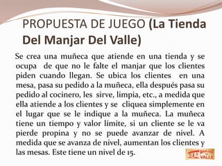 PROPUESTA DE JUEGO (La Tienda Del Manjar Del Valle)   Se crea una muñeca que atiende en una tienda y se ocupa  de que no le falte el manjar que los clientes piden cuando llegan. Se ubica los clientes  en una mesa, pasa su pedido a la muñeca, ella después pasa su pedido al cocinero, les  sirve, limpia, etc., a medida que ella atiende a los clientes y se  cliquea simplemente en el lugar que se le indique a la muñeca. La muñeca tiene un tiempo y valor límite, si un cliente se le va pierde propina y no se puede avanzar de nivel. A medida que se avanza de nivel, aumentan los clientes y las mesas. Este tiene un nivel de 15.