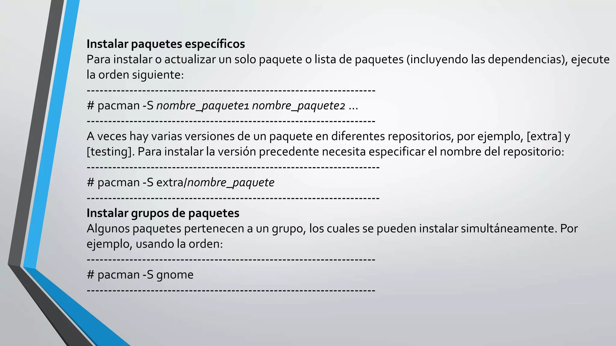 Instalar paquetes específicos
Para instalar o actualizar un solo paquete o lista de paquetes (incluyendo las dependencias), ejecute
la orden siguiente:
--------------------------------------------------------------------
# pacman -S nombre_paquete1 nombre_paquete2 ...
--------------------------------------------------------------------
A veces hay varias versiones de un paquete en diferentes repositorios, por ejemplo, [extra] y
[testing]. Para instalar la versión precedente necesita especificar el nombre del repositorio:
---------------------------------------------------------------------
# pacman -S extra/nombre_paquete
---------------------------------------------------------------------
Instalar grupos de paquetes
Algunos paquetes pertenecen a un grupo, los cuales se pueden instalar simultáneamente. Por
ejemplo, usando la orden:
--------------------------------------------------------------------
# pacman -S gnome
--------------------------------------------------------------------
 