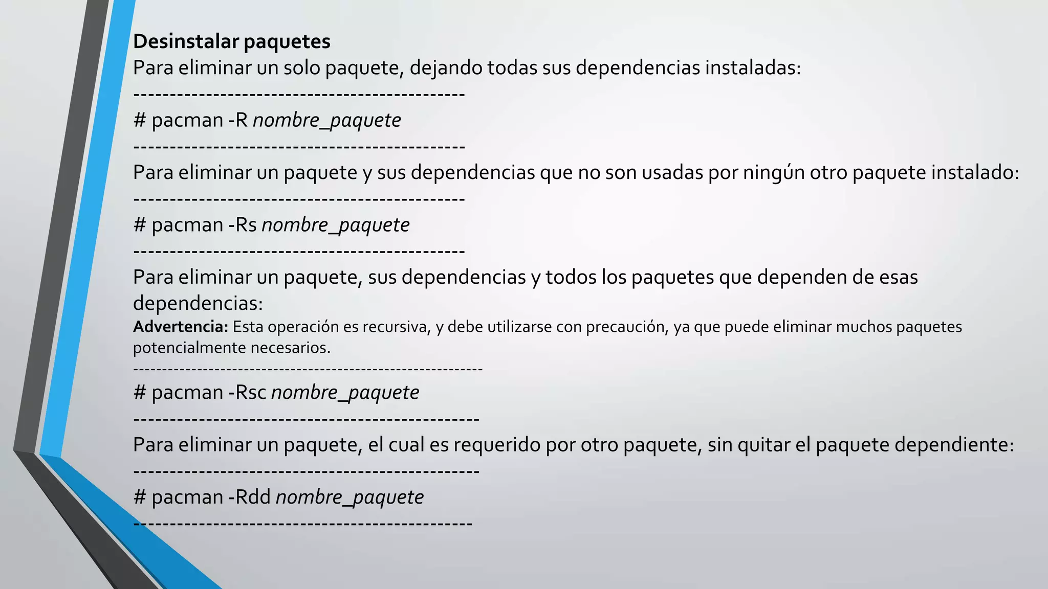 Desinstalar paquetes
Para eliminar un solo paquete, dejando todas sus dependencias instaladas:
----------------------------------------------
# pacman -R nombre_paquete
----------------------------------------------
Para eliminar un paquete y sus dependencias que no son usadas por ningún otro paquete instalado:
----------------------------------------------
# pacman -Rs nombre_paquete
----------------------------------------------
Para eliminar un paquete, sus dependencias y todos los paquetes que dependen de esas
dependencias:
Advertencia: Esta operación es recursiva, y debe utilizarse con precaución, ya que puede eliminar muchos paquetes
potencialmente necesarios.
------------------------------------------------------------
# pacman -Rsc nombre_paquete
------------------------------------------------
Para eliminar un paquete, el cual es requerido por otro paquete, sin quitar el paquete dependiente:
------------------------------------------------
# pacman -Rdd nombre_paquete
-----------------------------------------------
 