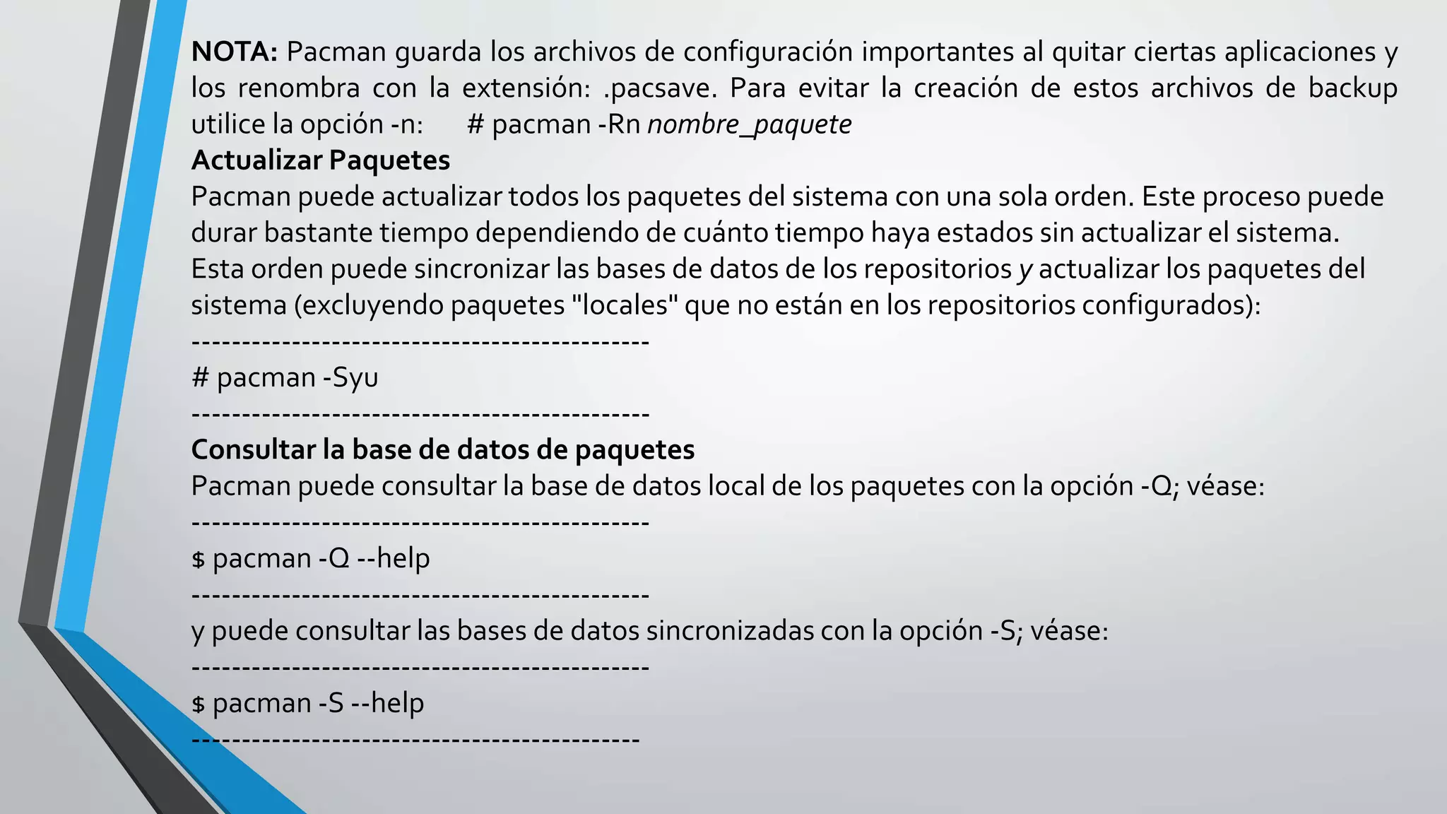 NOTA: Pacman guarda los archivos de configuración importantes al quitar ciertas aplicaciones y
los renombra con la extensión: .pacsave. Para evitar la creación de estos archivos de backup
utilice la opción -n: # pacman -Rn nombre_paquete
Actualizar Paquetes
Pacman puede actualizar todos los paquetes del sistema con una sola orden. Este proceso puede
durar bastante tiempo dependiendo de cuánto tiempo haya estados sin actualizar el sistema.
Esta orden puede sincronizar las bases de datos de los repositorios y actualizar los paquetes del
sistema (excluyendo paquetes "locales" que no están en los repositorios configurados):
----------------------------------------------
# pacman -Syu
----------------------------------------------
Consultar la base de datos de paquetes
Pacman puede consultar la base de datos local de los paquetes con la opción -Q; véase:
----------------------------------------------
$ pacman -Q --help
----------------------------------------------
y puede consultar las bases de datos sincronizadas con la opción -S; véase:
----------------------------------------------
$ pacman -S --help
---------------------------------------------
 