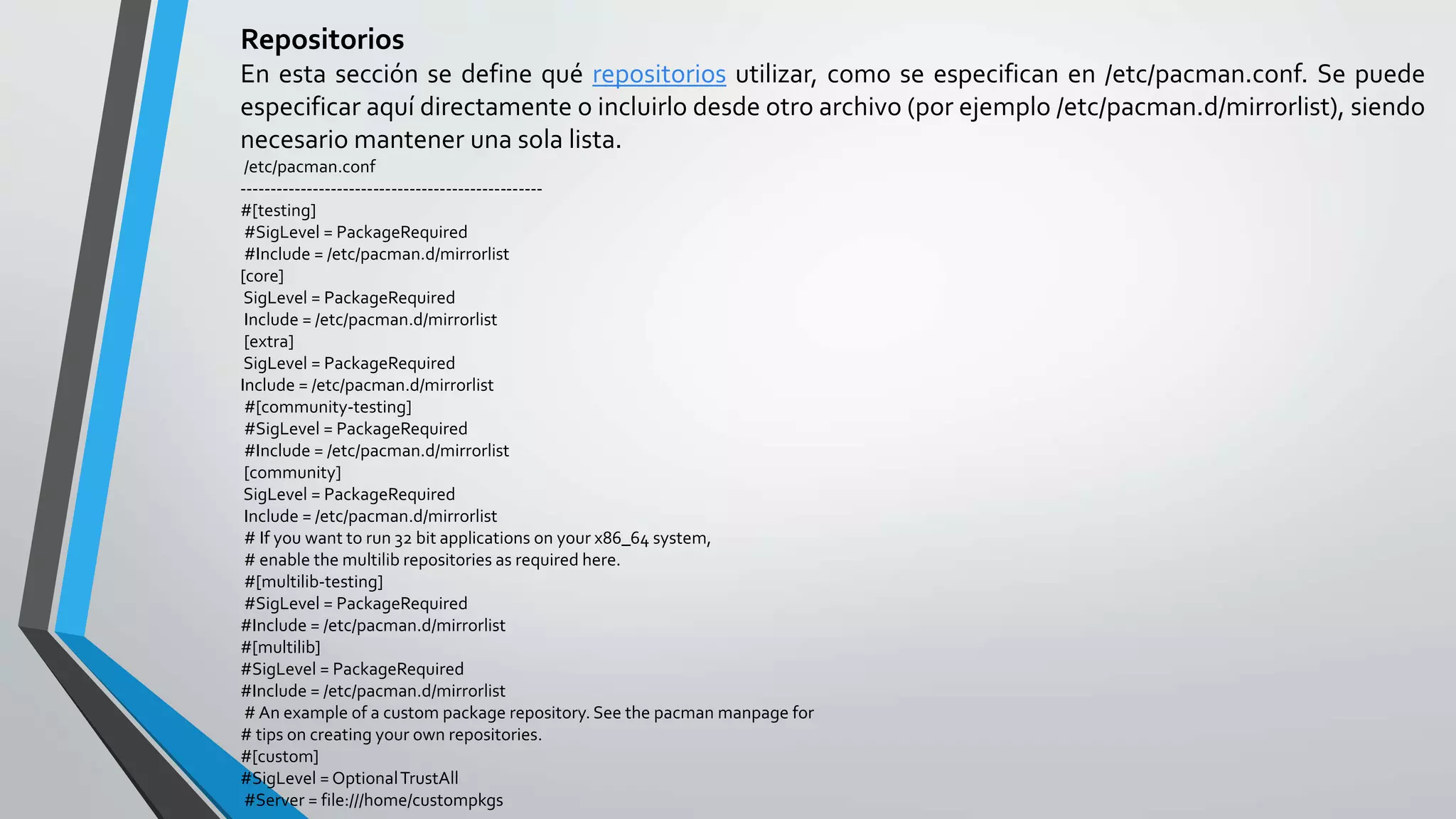 Repositorios
En esta sección se define qué repositorios utilizar, como se especifican en /etc/pacman.conf. Se puede
especificar aquí directamente o incluirlo desde otro archivo (por ejemplo /etc/pacman.d/mirrorlist), siendo
necesario mantener una sola lista.
/etc/pacman.conf
--------------------------------------------------
#[testing]
#SigLevel = PackageRequired
#Include = /etc/pacman.d/mirrorlist
[core]
SigLevel = PackageRequired
Include = /etc/pacman.d/mirrorlist
[extra]
SigLevel = PackageRequired
Include = /etc/pacman.d/mirrorlist
#[community-testing]
#SigLevel = PackageRequired
#Include = /etc/pacman.d/mirrorlist
[community]
SigLevel = PackageRequired
Include = /etc/pacman.d/mirrorlist
# If you want to run 32 bit applications on your x86_64 system,
# enable the multilib repositories as required here.
#[multilib-testing]
#SigLevel = PackageRequired
#Include = /etc/pacman.d/mirrorlist
#[multilib]
#SigLevel = PackageRequired
#Include = /etc/pacman.d/mirrorlist
# An example of a custom package repository. See the pacman manpage for
# tips on creating your own repositories.
#[custom]
#SigLevel = OptionalTrustAll
#Server = file:///home/custompkgs
 