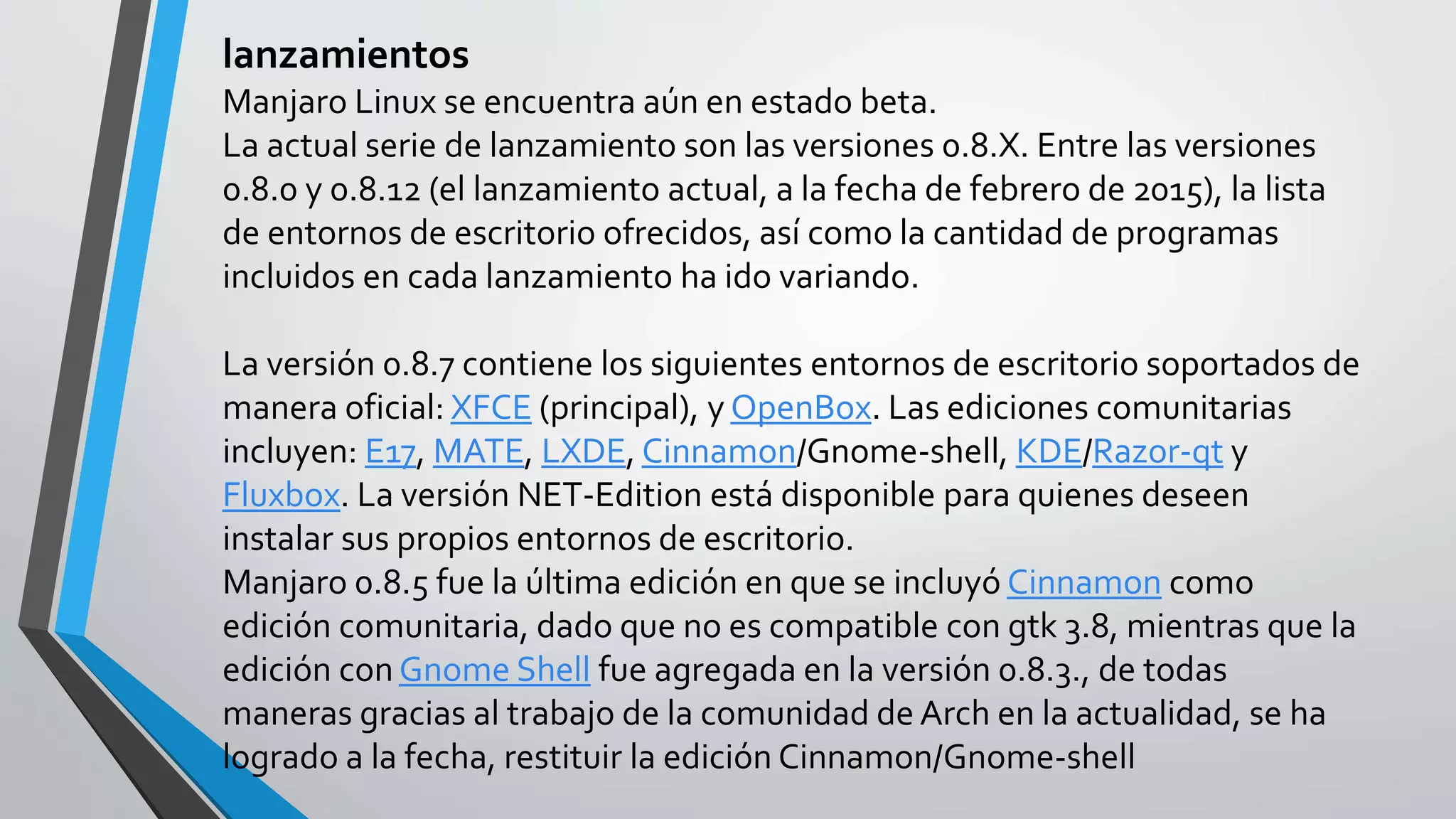 lanzamientos
Manjaro Linux se encuentra aún en estado beta.
La actual serie de lanzamiento son las versiones 0.8.X. Entre las versiones
0.8.0 y 0.8.12 (el lanzamiento actual, a la fecha de febrero de 2015), la lista
de entornos de escritorio ofrecidos, así como la cantidad de programas
incluidos en cada lanzamiento ha ido variando.
La versión 0.8.7 contiene los siguientes entornos de escritorio soportados de
manera oficial: XFCE (principal), y OpenBox. Las ediciones comunitarias
incluyen: E17, MATE, LXDE, Cinnamon/Gnome-shell, KDE/Razor-qt y
Fluxbox. La versión NET-Edition está disponible para quienes deseen
instalar sus propios entornos de escritorio.
Manjaro 0.8.5 fue la última edición en que se incluyó Cinnamon como
edición comunitaria, dado que no es compatible con gtk 3.8, mientras que la
edición conGnome Shell fue agregada en la versión 0.8.3., de todas
maneras gracias al trabajo de la comunidad de Arch en la actualidad, se ha
logrado a la fecha, restituir la edición Cinnamon/Gnome-shell
 