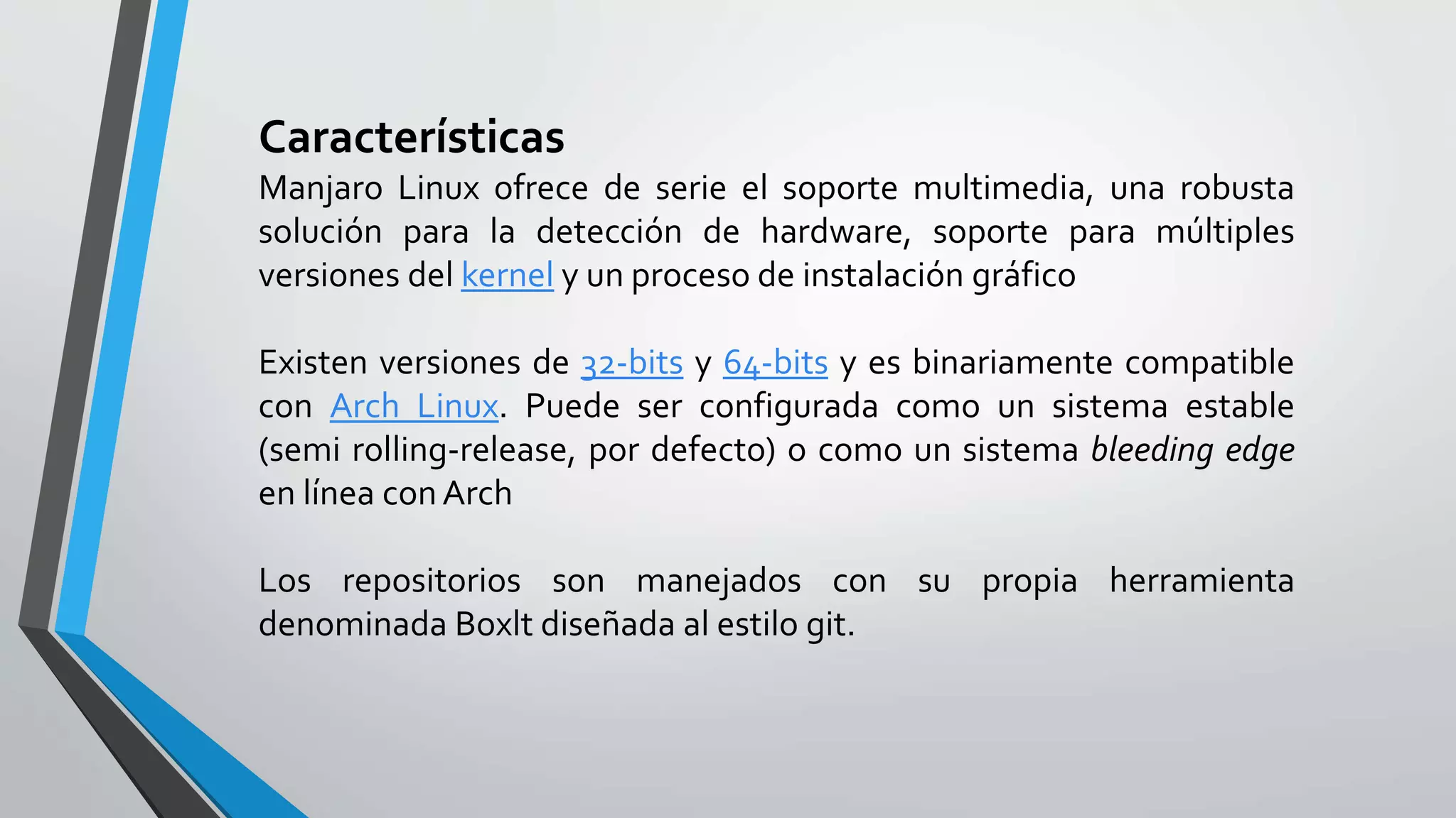 Características
Manjaro Linux ofrece de serie el soporte multimedia, una robusta
solución para la detección de hardware, soporte para múltiples
versiones del kernel y un proceso de instalación gráfico
Existen versiones de 32-bits y 64-bits y es binariamente compatible
con Arch Linux. Puede ser configurada como un sistema estable
(semi rolling-release, por defecto) o como un sistema bleeding edge
en línea conArch
Los repositorios son manejados con su propia herramienta
denominada Boxlt diseñada al estilo git.
 