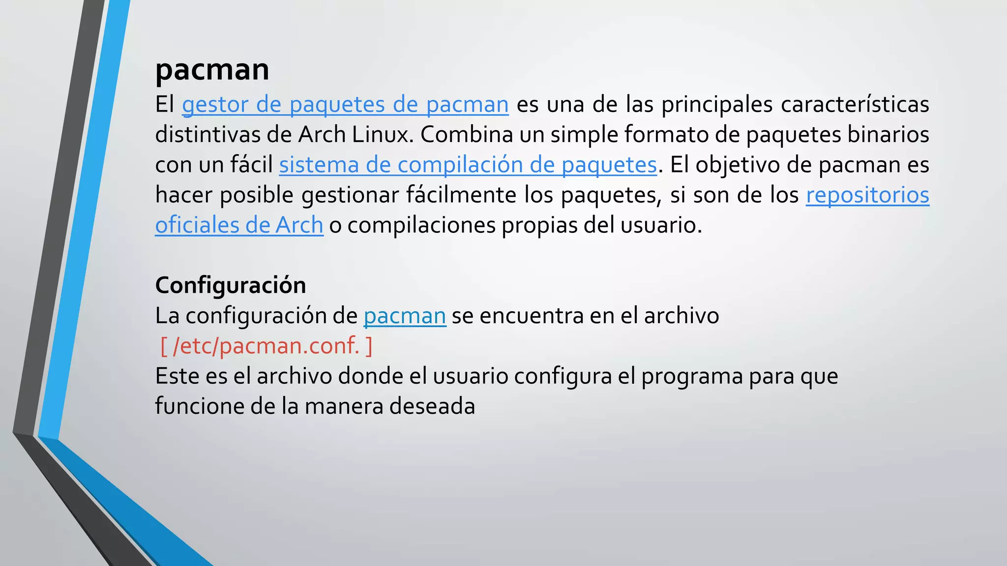 pacman
El gestor de paquetes de pacman es una de las principales características
distintivas de Arch Linux. Combina un simple formato de paquetes binarios
con un fácil sistema de compilación de paquetes. El objetivo de pacman es
hacer posible gestionar fácilmente los paquetes, si son de los repositorios
oficiales de Arch o compilaciones propias del usuario.
Configuración
La configuración de pacman se encuentra en el archivo
[ /etc/pacman.conf. ]
Este es el archivo donde el usuario configura el programa para que
funcione de la manera deseada
 