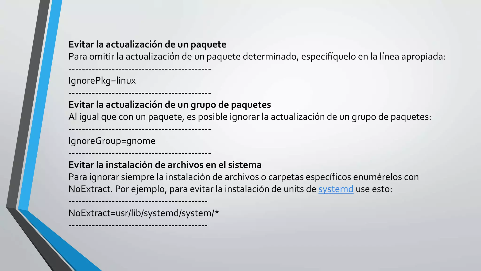 Evitar la actualización de un paquete
Para omitir la actualización de un paquete determinado, especifíquelo en la línea apropiada:
-------------------------------------------
IgnorePkg=linux
-------------------------------------------
Evitar la actualización de un grupo de paquetes
Al igual que con un paquete, es posible ignorar la actualización de un grupo de paquetes:
-------------------------------------------
IgnoreGroup=gnome
-------------------------------------------
Evitar la instalación de archivos en el sistema
Para ignorar siempre la instalación de archivos o carpetas específicos enumérelos con
NoExtract. Por ejemplo, para evitar la instalación de units de systemd use esto:
------------------------------------------
NoExtract=usr/lib/systemd/system/*
------------------------------------------
 