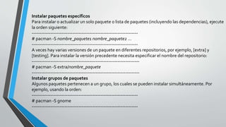 Instalar paquetes específicos
Para instalar o actualizar un solo paquete o lista de paquetes (incluyendo las dependencias), ejecute
la orden siguiente:
--------------------------------------------------------------------
# pacman -S nombre_paquete1 nombre_paquete2 ...
--------------------------------------------------------------------
A veces hay varias versiones de un paquete en diferentes repositorios, por ejemplo, [extra] y
[testing]. Para instalar la versión precedente necesita especificar el nombre del repositorio:
---------------------------------------------------------------------
# pacman -S extra/nombre_paquete
---------------------------------------------------------------------
Instalar grupos de paquetes
Algunos paquetes pertenecen a un grupo, los cuales se pueden instalar simultáneamente. Por
ejemplo, usando la orden:
--------------------------------------------------------------------
# pacman -S gnome
--------------------------------------------------------------------
 