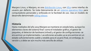 Manjaro Linux, o Manjaro, es una distribución Linux, con Xfce como interfaz de
usuario por defecto. Se trata básicamente de un sistema operativo libre para
computadores personales y enfocada en la facilidad de uso. Usa un modelo de
desarrollo denominado rolling release.
Historia
Hasta mediados del año 2013 Manjaro se mantiene en estado beta, aunque los
elementos claves del sistema final -como el instalador gráfico, el gestor de
paquetes, el detector de hardware (mhwd) y el gestor de configuraciones- se
encuentran ya implementados. Las ediciones actuales ya se encuentran en un
estado suficientemente usable y estable para el usuario final, sin embargo, la
versión 1.0 debe ser aún mucho más sencilla de utilizar.
 