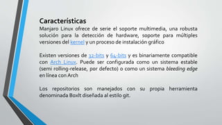 Características
Manjaro Linux ofrece de serie el soporte multimedia, una robusta
solución para la detección de hardware, soporte para múltiples
versiones del kernel y un proceso de instalación gráfico
Existen versiones de 32-bits y 64-bits y es binariamente compatible
con Arch Linux. Puede ser configurada como un sistema estable
(semi rolling-release, por defecto) o como un sistema bleeding edge
en línea conArch
Los repositorios son manejados con su propia herramienta
denominada Boxlt diseñada al estilo git.
 