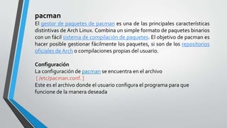 pacman
El gestor de paquetes de pacman es una de las principales características
distintivas de Arch Linux. Combina un simple formato de paquetes binarios
con un fácil sistema de compilación de paquetes. El objetivo de pacman es
hacer posible gestionar fácilmente los paquetes, si son de los repositorios
oficiales de Arch o compilaciones propias del usuario.
Configuración
La configuración de pacman se encuentra en el archivo
[ /etc/pacman.conf. ]
Este es el archivo donde el usuario configura el programa para que
funcione de la manera deseada
 