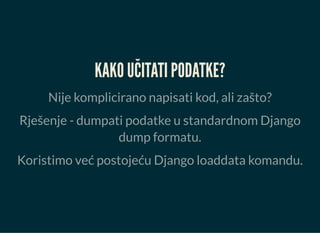 KAKO UČITATI PODATKE?
Nije komplicirano napisati kod, ali zašto?
Rješenje - dumpati podatke u standardnom Django
dump formatu.
Koristimo već postojeću Django loaddata komandu.
 