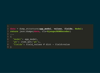 data = dump_structure(app_model, values, fields, Model)
return json.dumps(data, cls=DjangoJSONEncoder)
...
{
	 "model": app_model,
	 "pk": item.get("pk"),
	 "fields": field_values # dict - field:value
}
1
2
3
4
5
6
7
8
9
 