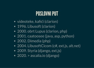 POSLOVNI PUT
videoteke, kafići (clarion)
1996. Libusoft (clarion)
2000. obrt Lupus (clarion, php)
2001. caatoosee (java, asp, python)
2002. Dimedia (php)
2004. LibusoftCicom (c#, ext.js, alt.net)
2009. Styria (django, ext.js)
2020. > ascalia.io (django)
 
