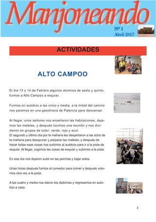ManjoneandoManjoneandoNº 1
Abril 2017
3
ManjoneandoManjoneandoNº 1
Abril 2017
ALTO CAMPOO
El día 13 y 14 de Febrero algunos alumnos de sexto y quinto,
fuimos a Alto Campoo a esquiar.
Fuimos en autobús a las cinco y media, a la mitad del camino
nos paramos en una gasolinera de Palencia para descansar.
Al llegar, unos señores nos enseñaron las habitaciones, deja-
mos las maletas, y después tuvimos una reunión y nos divi-
dieron en grupos de color: verde, rojo y azul.
El segundo y último día por la mañana les despertaron a las ocho de
la mañana para desayunar y preparar las maletas; y después de
hacer todas esas cosas nos subimos al autobús para ir a la pista de
esquiar. Al llegar, cogimos las cosas de esquiar y subimos a la pista.
En ese día nos dejaron subir en las perchas y bajar solos.
Unas horas después fuimos al comedor para comer y después volvi-
mos otra vez a la pista.
A las cuatro y media nos dieron los diplomas y regresamos en auto-
bús a casa.
ACTIVIDADES
 
